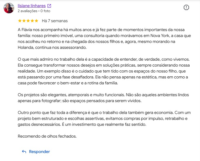 Avaliação de Lisiane Linhares no Google, cinco estrelas: “A Flávia nos acompanha há muitos anos e já fez parte de momentos importantes da nossa família: nosso primeiro imóvel, uma consultoria quando morávamos em Nova York, a casa que nos acolheu no retorno e na chegada dos nossos filhos e, agora, mesmo morando na Holanda, continua nos assessorando. O que mais admiro no trabalho dela é a capacidade de entender, de verdade, como vivemos. Ela consegue transformar nossos desejos em soluções práticas, sempre considerando nossa realidade. Um exemplo disso é o cuidado que tem tido com os espaços do nosso filho, que está passando por uma fase desafiadora. Ela não pensa apenas na estética, mas em como a casa pode favorecer o bem-estar e a rotina da família. Os projetos são elegantes, atemporais e muito funcionais. Não são aqueles ambientes lindos apenas para fotografar; são espaços pensados para serem vividos. Outro ponto que faz toda a diferença é que o trabalho dela também gera economia. Com um projeto bem estruturado e escolhas assertivas, evitamos compras por impulso, retrabalho e gastos desnecessários. É um investimento que realmente faz sentido. Recomendo de olhos fechados.”