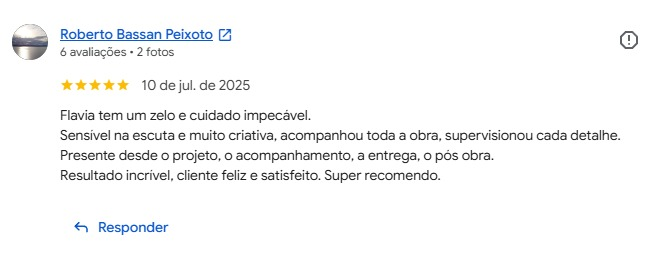 Avaliação de Roberto Bassan Peixoto no Google, cinco estrelas: “Flávia tem um zelo e cuidado impecável. Sensível na escuta e muito criativa, acompanhou toda a obra, supervisionou cada detalhe. Presente desde o projeto, o acompanhamento, a entrega, o pós obra. Resultado incrível, cliente feliz e satisfeito. Super recomendo.”