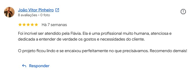 Avaliação de João Vitor Pinheiro no Google, cinco estrelas: “Foi incrível ser atendido pela Flávia. Ela é uma profissional muito humana, atenciosa e dedicada a entender de verdade os gostos e necessidades do cliente. O projeto ficou lindo e se encaixou perfeitamente no que precisávamos. Recomendo demais!”
